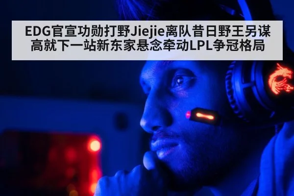 EDG官宣功勋打野Jiejie离队昔日野王另谋高就下一站新东家悬念牵动LPL争冠格局（Kaiyun Sports）