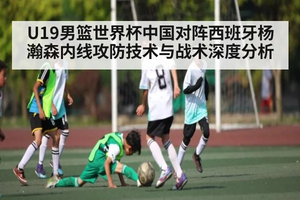 U19男篮世界杯中国对阵西班牙杨瀚森内线攻防技术与战术深度分析 - Kaiyun Sports