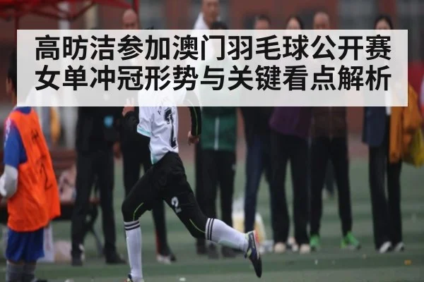 高昉洁参加澳门羽毛球公开赛 女单冲冠形势与关键看点解析 - Kaiyun Sports