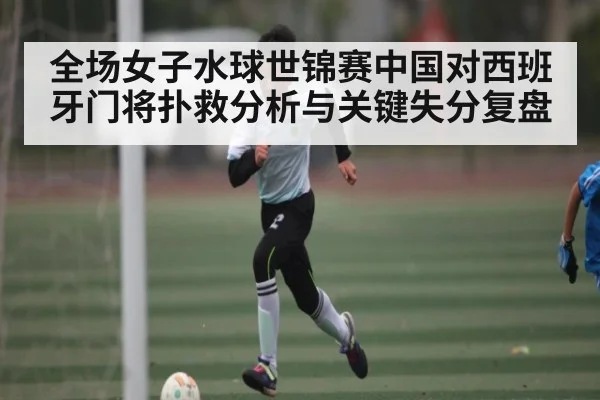 全场女子水球世锦赛中国对西班牙门将扑救分析与关键失分复盘 - Kaiyun Sports
