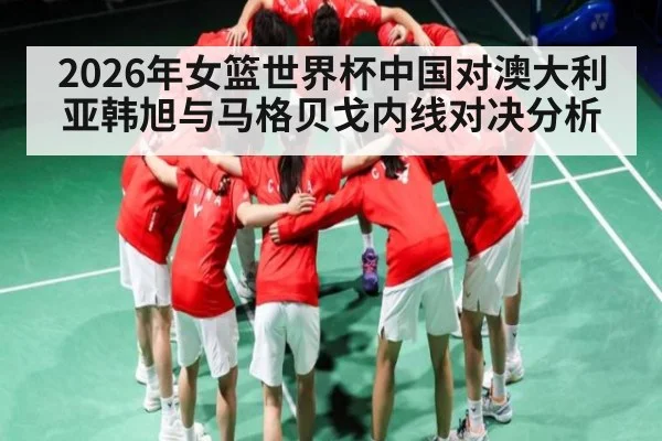 2026年女篮世界杯中国对澳大利亚韩旭与马格贝戈内线对决分析